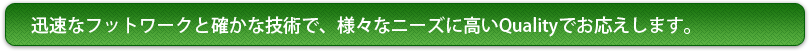 迅速なフットワークと確かな技術で、様々なニーズに高いQualityでお応えします。